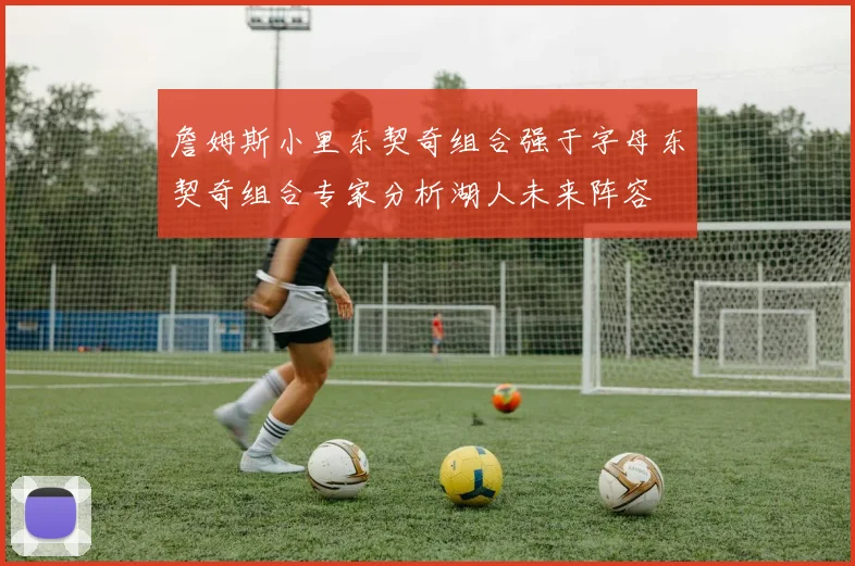 詹姆斯小里东契奇组合强于字母东契奇组合专家分析湖人未来阵容
