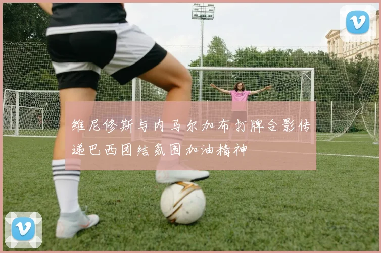 维尼修斯与内马尔加布打牌合影传递巴西团结氛围加油精神