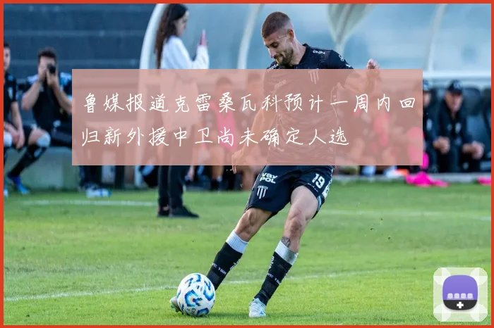 鲁媒报道克雷桑瓦科预计一周内回归新外援中卫尚未确定人选