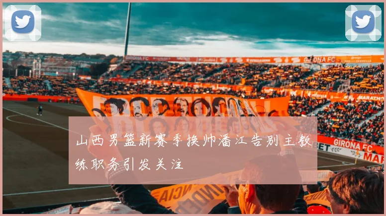 山西男篮新赛季换帅潘江告别主教练职务引发关注
