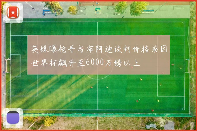英媒曝枪手与布阿迪谈判价格或因世界杯飙升至6000万镑以上