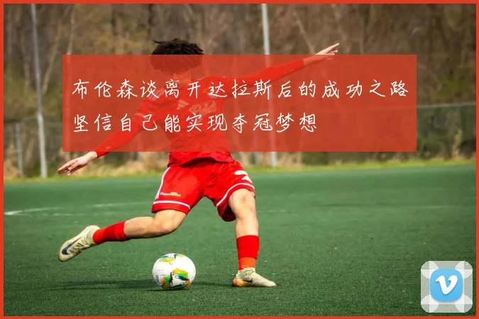 布伦森谈离开达拉斯后的成功之路坚信自己能实现夺冠梦想