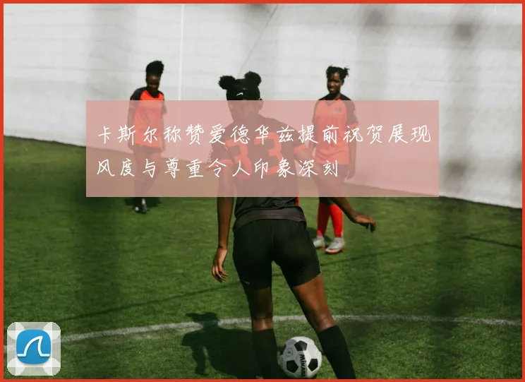 卡斯尔称赞爱德华兹提前祝贺展现风度与尊重令人印象深刻