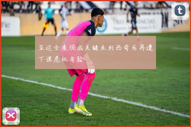 亚运会表现成关键米利西奇或再遭下课危机考验