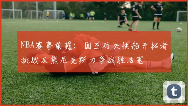 NBA赛事前瞻：国王对决快船开拓者挑战灰熊尼克斯力争战胜活塞