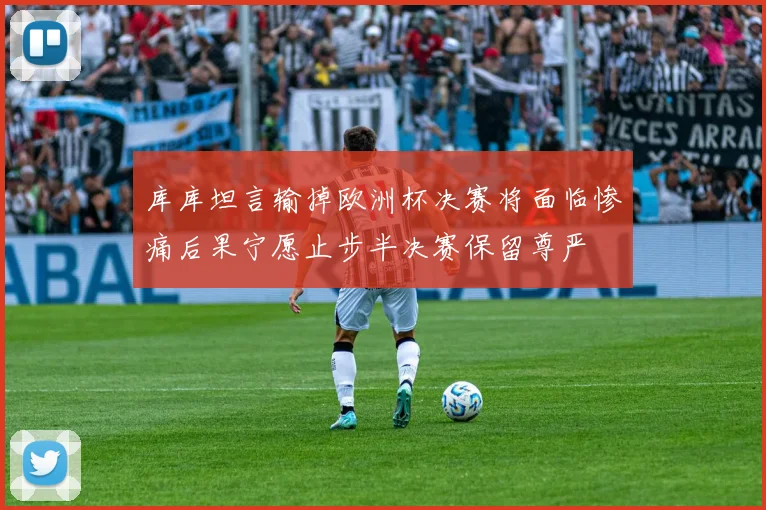 库库坦言输掉欧洲杯决赛将面临惨痛后果宁愿止步半决赛保留尊严