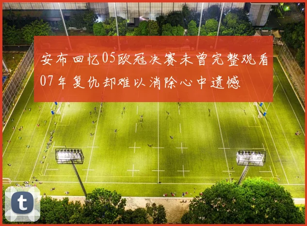安布回忆05欧冠决赛未曾完整观看07年复仇却难以消除心中遗憾