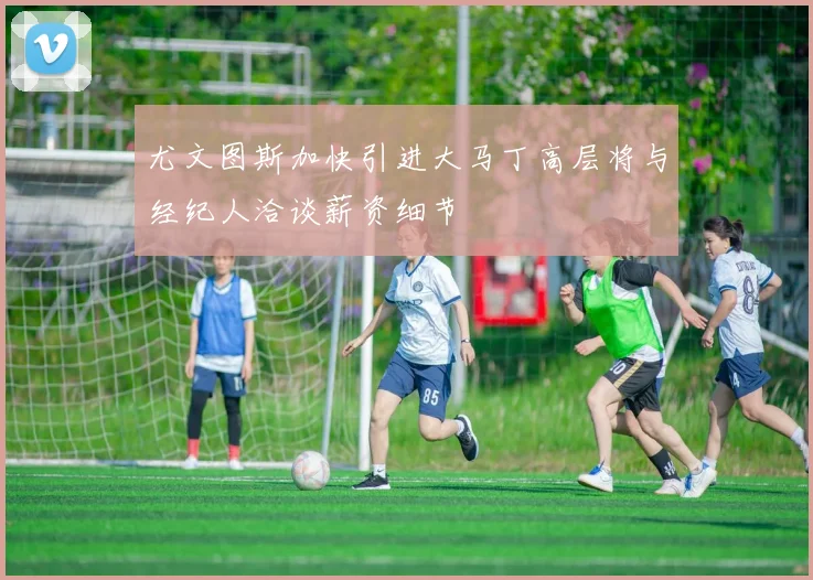 尤文图斯加快引进大马丁高层将与经纪人洽谈薪资细节