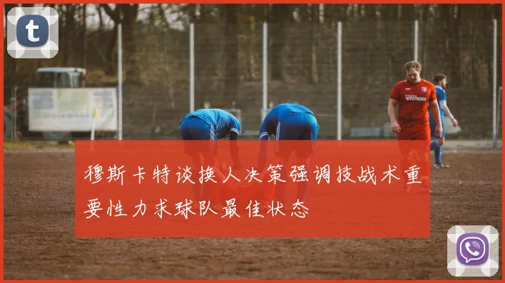 穆斯卡特谈换人决策强调技战术重要性力求球队最佳状态