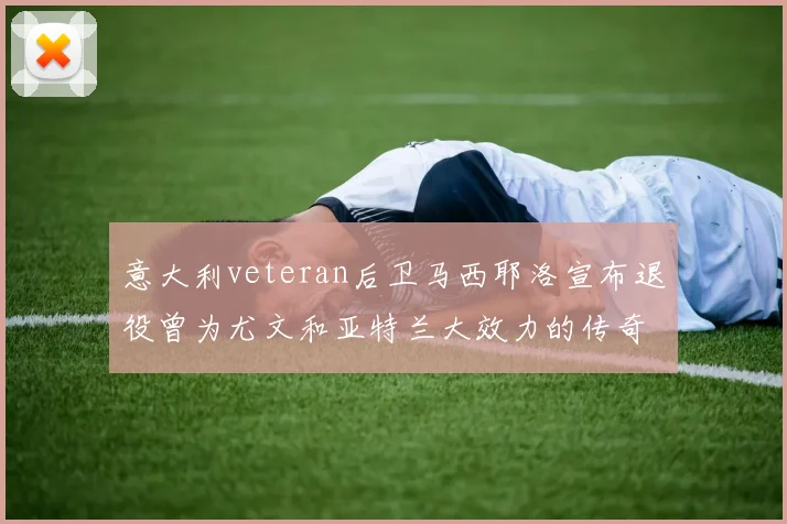 意大利veteran后卫马西耶洛宣布退役曾为尤文和亚特兰大效力的传奇球员