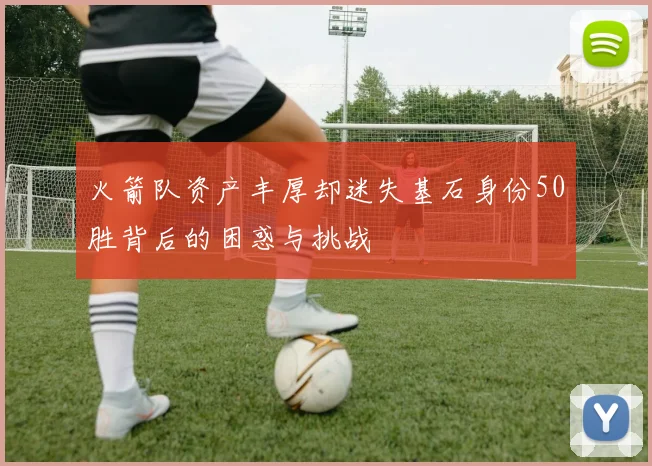 火箭队资产丰厚却迷失基石身份50胜背后的困惑与挑战