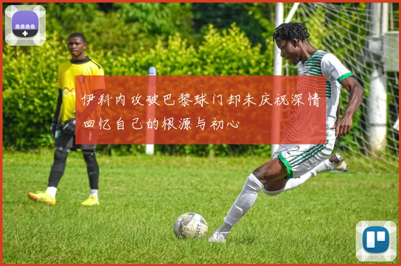 伊科内攻破巴黎球门却未庆祝深情回忆自己的根源与初心