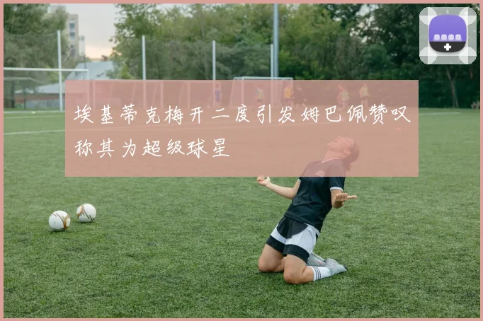 埃基蒂克梅开二度引发姆巴佩赞叹称其为超级球星