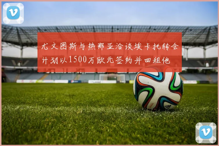 尤文图斯与热那亚洽谈埃卡托转会计划以1500万欧元签约并回租他