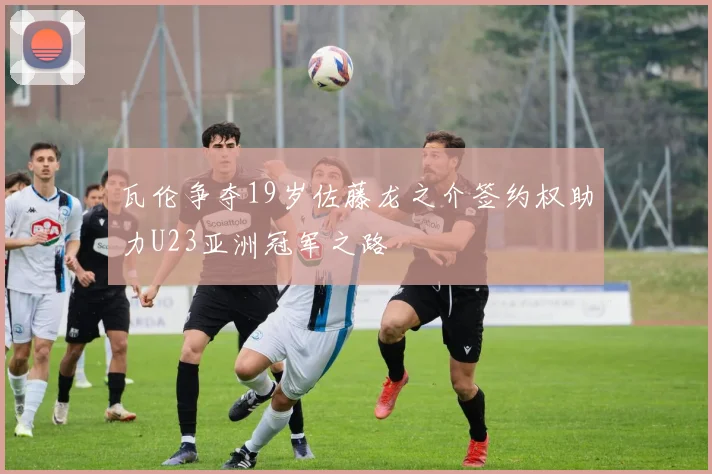 瓦伦争夺19岁佐藤龙之介签约权助力U23亚洲冠军之路