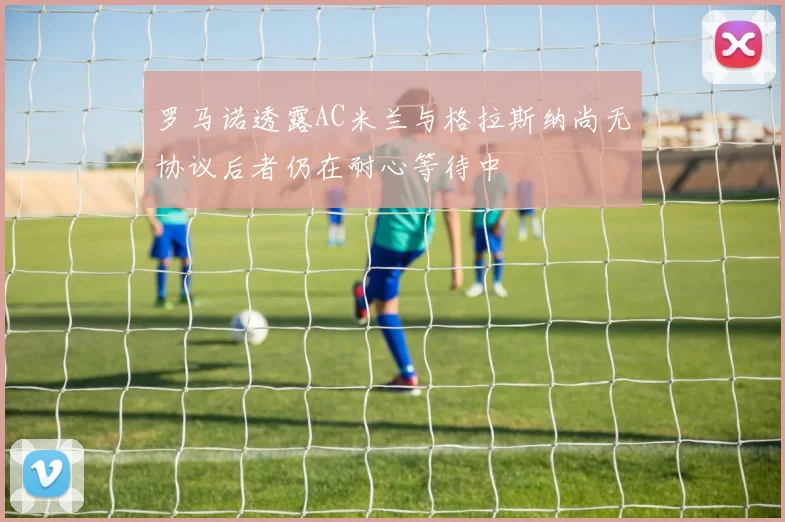 罗马诺透露AC米兰与格拉斯纳尚无协议后者仍在耐心等待中