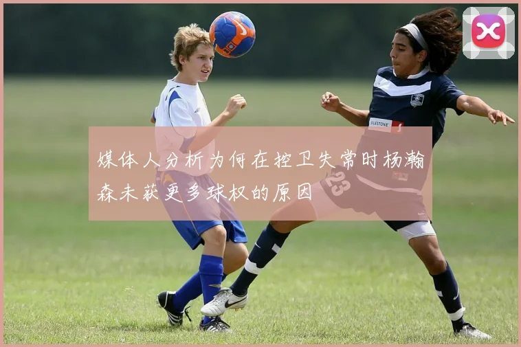 媒体人分析为何在控卫失常时杨瀚森未获更多球权的原因