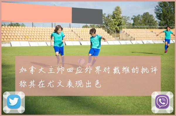 加拿大主帅回应外界对戴维的批评称其在尤文表现出色