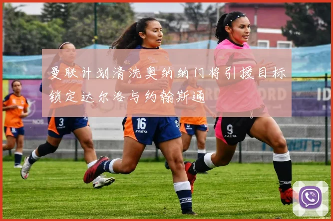 曼联计划清洗奥纳纳门将引援目标锁定达尔洛与约翰斯通
