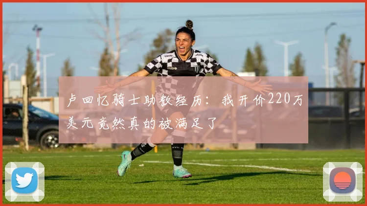 卢回忆骑士助教经历：我开价220万美元竟然真的被满足了