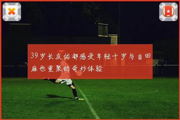 39岁长友佑都感受年轻十岁与吉田麻也重聚的奇妙体验